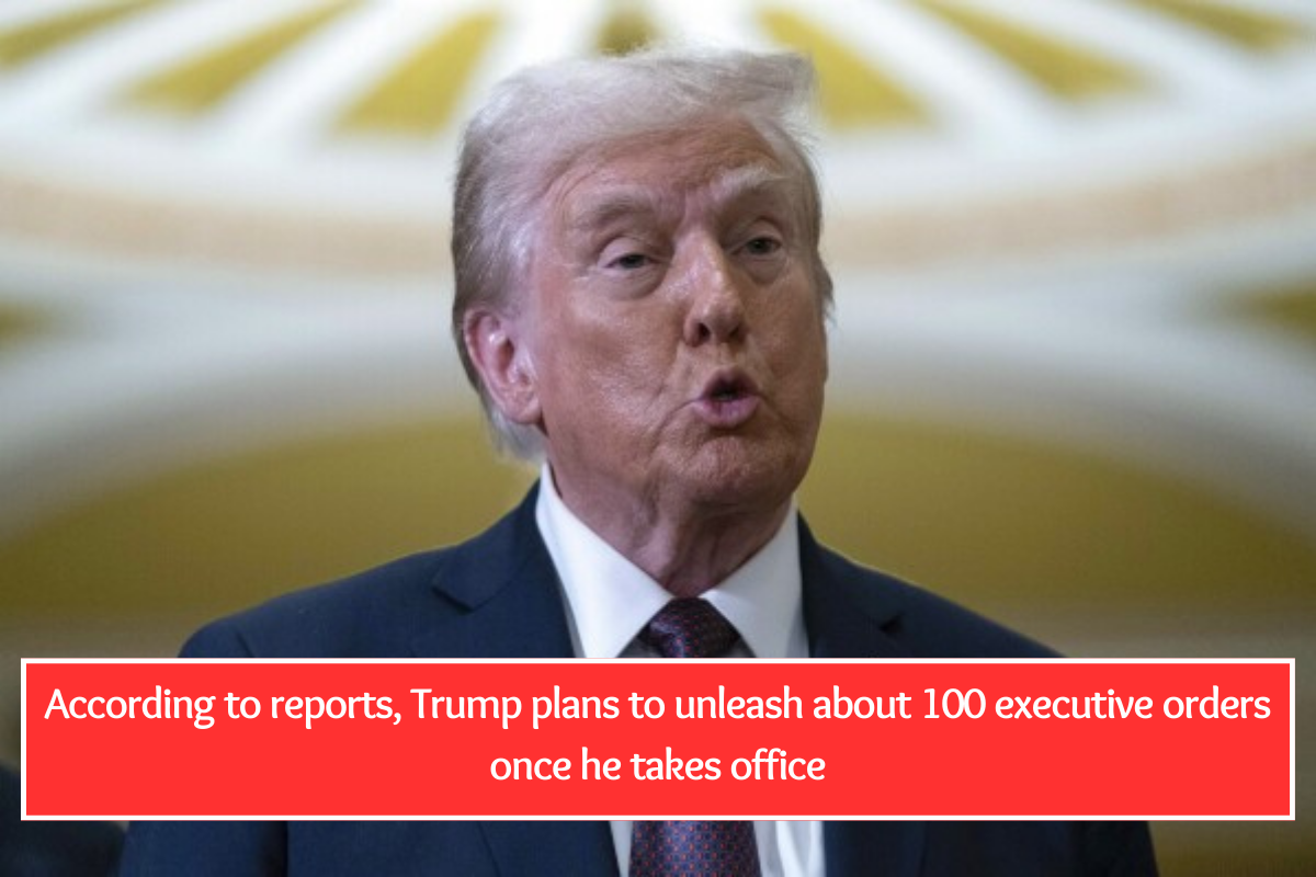 According to reports, Trump plans to unleash about 100 executive orders once he takes office