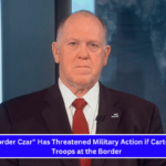 The Border Czar Has Threatened Military Action if Cartels Target Troops at the Border